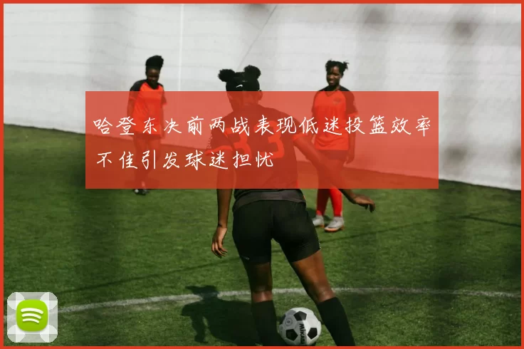 哈登东决前两战表现低迷投篮效率不佳引发球迷担忧