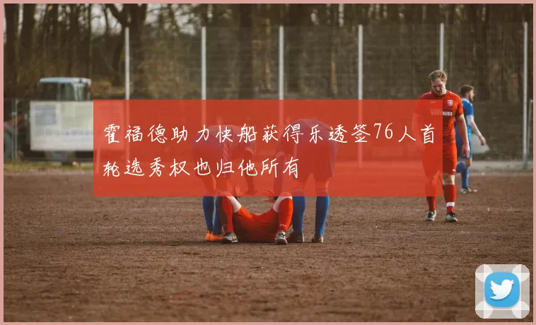 霍福德助力快船获得乐透签76人首轮选秀权也归他所有