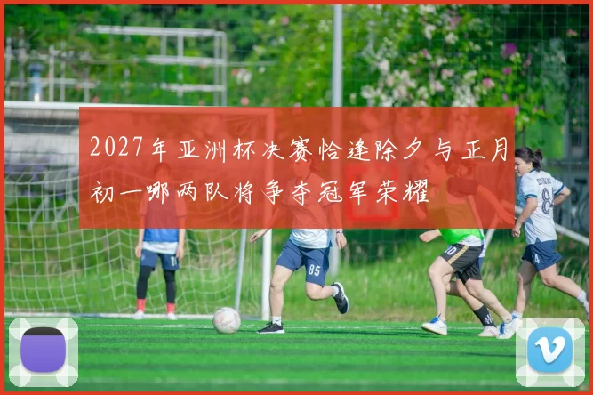 2027年亚洲杯决赛恰逢除夕与正月初一哪两队将争夺冠军荣耀