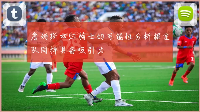 詹姆斯回归骑士的可能性分析掘金队同样具备吸引力