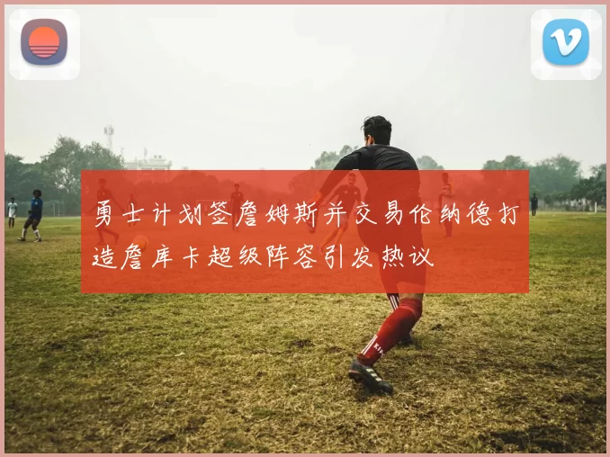 勇士计划签詹姆斯并交易伦纳德打造詹库卡超级阵容引发热议