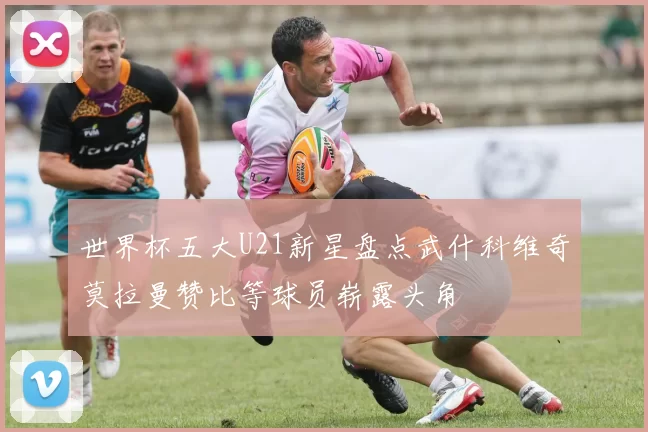 世界杯五大U21新星盘点武什科维奇莫拉曼赞比等球员崭露头角