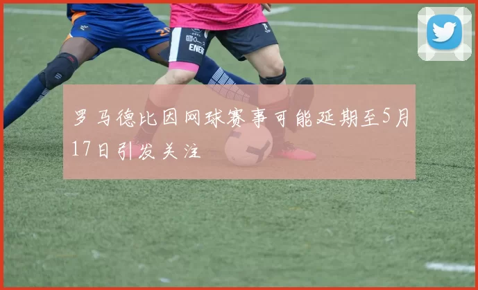 罗马德比因网球赛事可能延期至5月17日引发关注