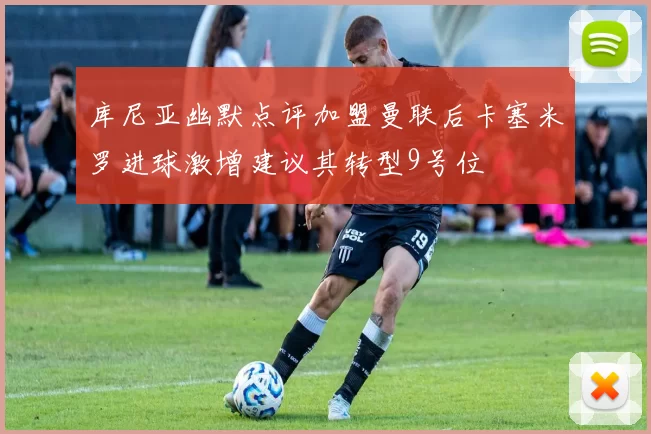 库尼亚幽默点评加盟曼联后卡塞米罗进球激增建议其转型9号位