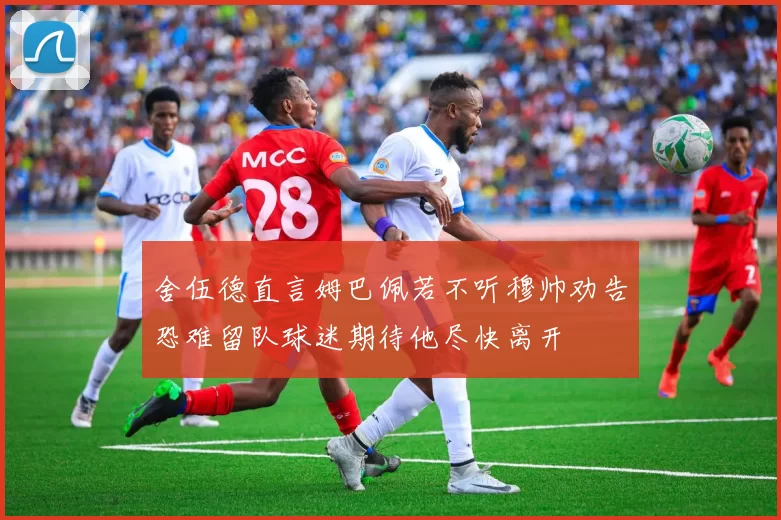 舍伍德直言姆巴佩若不听穆帅劝告恐难留队球迷期待他尽快离开