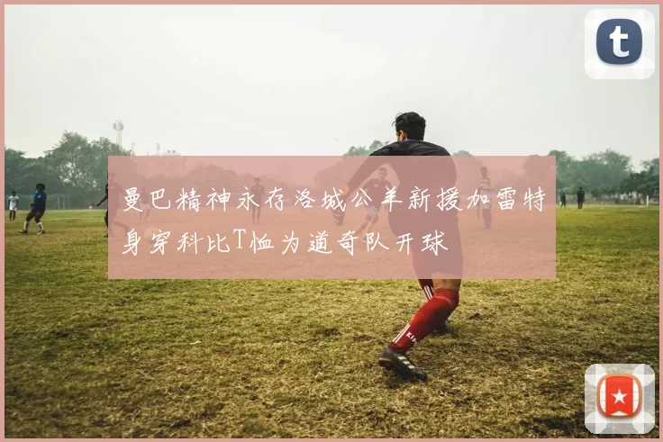 曼巴精神永存洛城公羊新援加雷特身穿科比T恤为道奇队开球