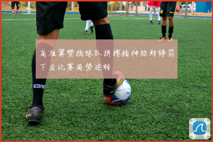 高准翼赞扬球队拼搏精神称郑铮罚下后比赛局势逆转