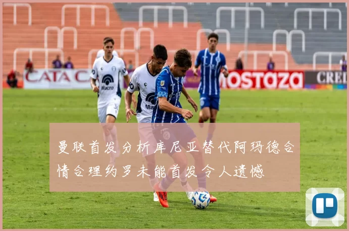 曼联首发分析库尼亚替代阿玛德合情合理约罗未能首发令人遗憾