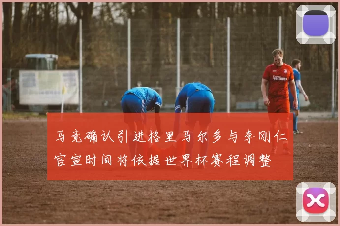 马竞确认引进格里马尔多与李刚仁官宣时间将依据世界杯赛程调整