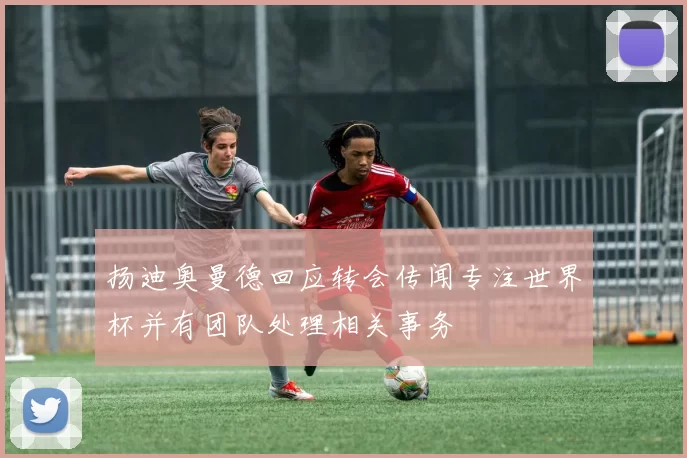 扬迪奥曼德回应转会传闻专注世界杯并有团队处理相关事务