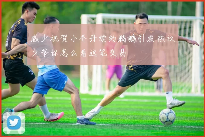 威少祝贺小乔丹续约鹈鹕引发热议少爷你怎么看这笔交易
