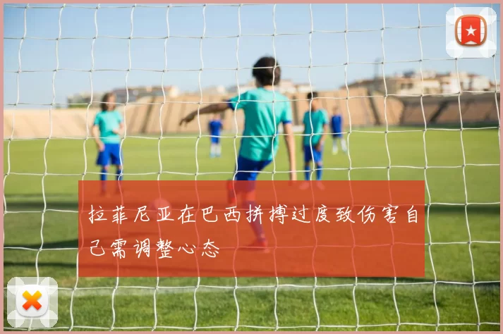 拉菲尼亚在巴西拼搏过度致伤害自己需调整心态