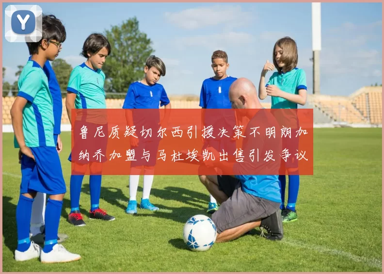 鲁尼质疑切尔西引援决策不明朗加纳乔加盟与马杜埃凯出售引发争议