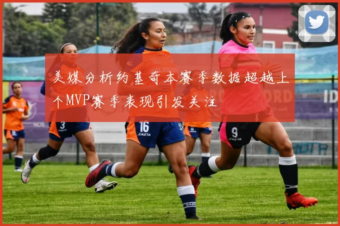 美媒分析约基奇本赛季数据超越上个MVP赛季表现引发关注