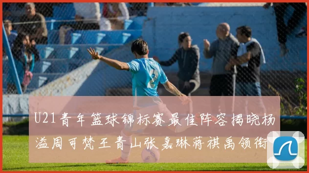 U21青年篮球锦标赛最佳阵容揭晓杨溢周可梵王青山张嘉琳蒋祺禹领衔出战