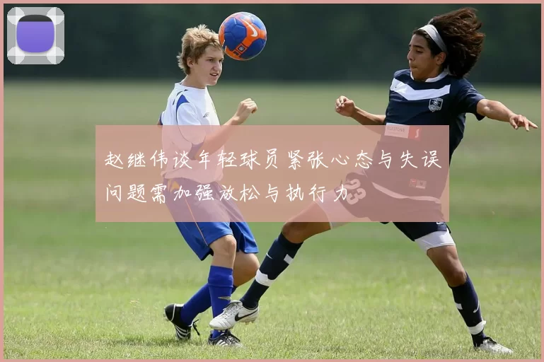 赵继伟谈年轻球员紧张心态与失误问题需加强放松与执行力