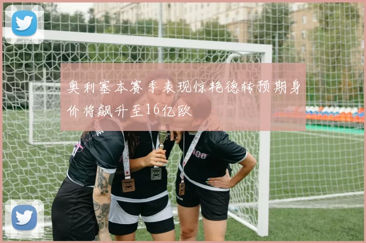 奥利塞本赛季表现惊艳德转预期身价将飙升至16亿欧