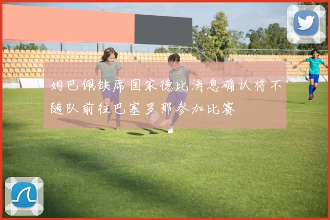 姆巴佩缺席国家德比消息确认将不随队前往巴塞罗那参加比赛