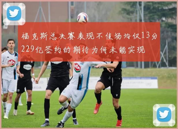 福克斯总决赛表现不佳场均仅13分229亿签约的期待为何未能实现