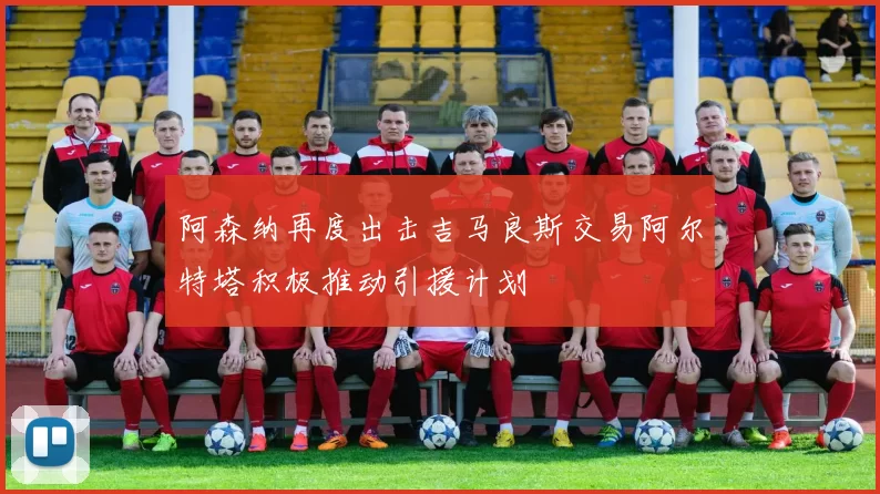 阿森纳再度出击吉马良斯交易阿尔特塔积极推动引援计划