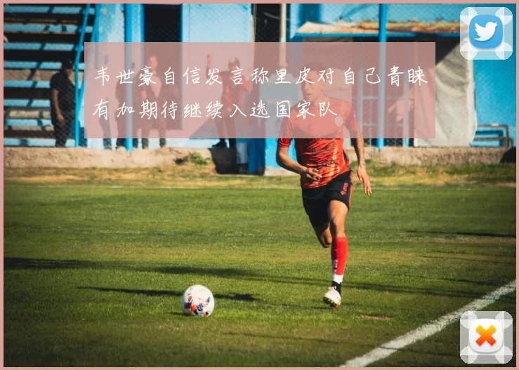 韦世豪自信发言称里皮对自己青睐有加期待继续入选国家队