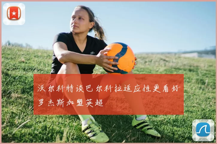 沃尔科特谈巴尔科拉适应性更看好罗杰斯加盟英超