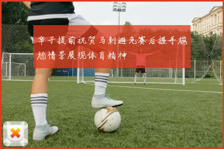 华子提前祝贺马刺避免赛后握手尴尬情景展现体育精神