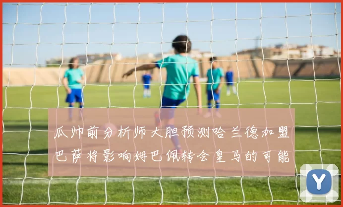 瓜帅前分析师大胆预测哈兰德加盟巴萨将影响姆巴佩转会皇马的可能性